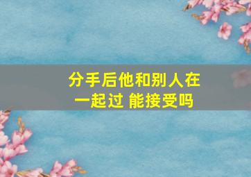 分手后他和别人在一起过 能接受吗